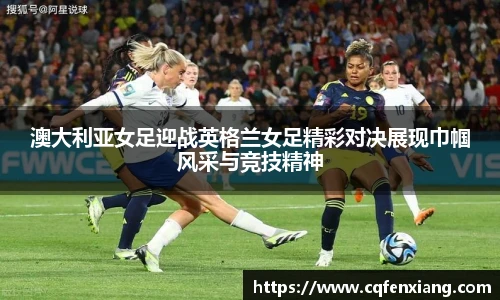 澳大利亚女足迎战英格兰女足精彩对决展现巾帼风采与竞技精神